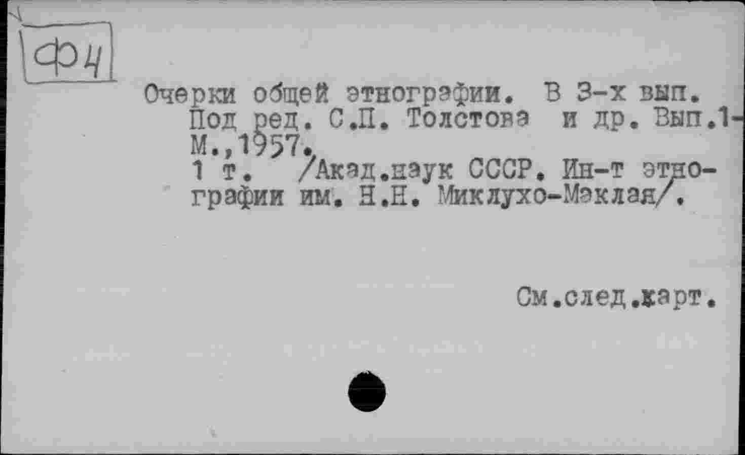 ﻿Очерки общей этнографии. В 3-х вып.
Под ред. С.П. Толстова и др. Вып.1 М.,1957.
1 т. /Акад.наук СССР. Ин-т этнографии им. Н.Е. Миклухо-Маклая/.
См.след.карт.